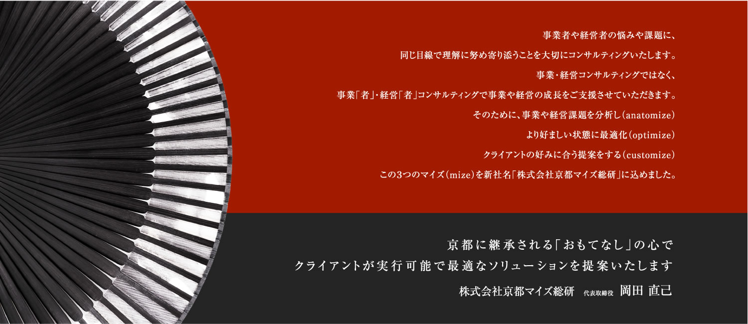 事業者や経営者の悩みや課題に、同じ目線で理解に努め寄り添うことを大切にコンサルティングいたします。事業・経営コンサルティングではなく、事業「者」・経営「者」コンサルティングで事業や経営の成長をご支援させていただきます。そのために、事業や経営課題を分析し（anatomize）より好ましい状態に最適化（optimize）クライアントの好みに合う提案をする（customize）この３つのマイズ（mize）を新社名「株式会社京都マイズ総研」に込めました。京都に継承される「おもてなし」の心でクライアントが実行可能で最適なソリューションを提案いたします 株式会社 京都マイズ総研 代表取締役 岡田直己