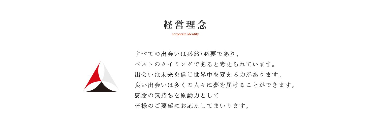 経営理念 corporate identity すべての出会いは必然・必要であり、ベストのタイミングであると考えられています。出会いは未来を信じ世界中を変える力があります。良い出会いは多くの人々に夢を届けることができます。感謝の気持ちを原動力として皆様のご要望にお応えしてまいります。